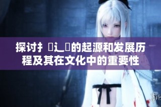 探讨扌喿辶畐的起源和发展历程及其在文化中的重要性