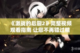 《激战的后厨2》完整视频观看指南 让您不再错过精彩片段