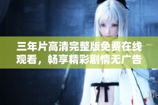 三年片高清完整版免费在线观看，畅享精彩剧情无广告干扰