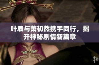 叶辰与萧初然携手同行，揭开神秘剧情新篇章