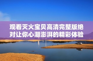 观看灭火宝贝高清完整版绝对让你心潮澎湃的精彩体验