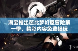 淘宝推出芭比梦幻屋冒险第一季，精彩内容免费畅玩