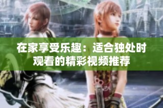 在家享受乐趣：适合独处时观看的精彩视频推荐