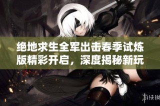 绝地求生全军出击春季试炼版精彩开启，深度揭秘新玩法与挑战尽在其中