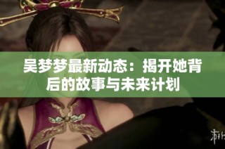 吴梦梦最新动态：揭开她背后的故事与未来计划