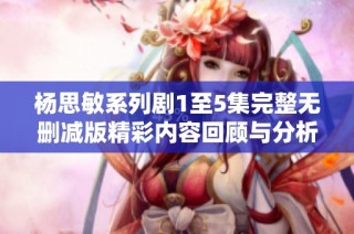 杨思敏系列剧1至5集完整无删减版精彩内容回顾与分析