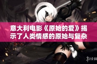 意大利电影《原始的爱》揭示了人类情感的原始与复杂面貌