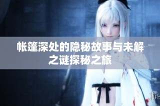 帐篷深处的隐秘故事与未解之谜探秘之旅
