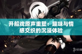开船戏原声重塑：趣味与情感交织的沉浸体验