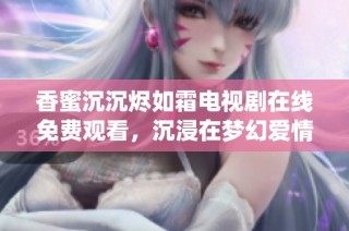 香蜜沉沉烬如霜电视剧在线免费观看，沉浸在梦幻爱情与仙侠世界之中