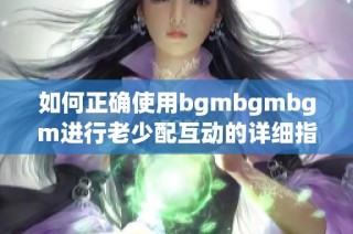 如何正确使用bgmbgmbgm进行老少配互动的详细指南