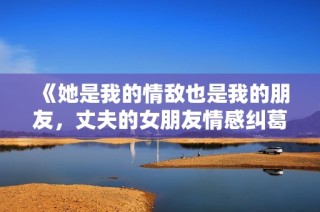 《她是我的情敌也是我的朋友，丈夫的女朋友情感纠葛故事》