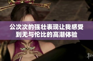 公次次的强壮表现让我感受到无与伦比的高潮体验