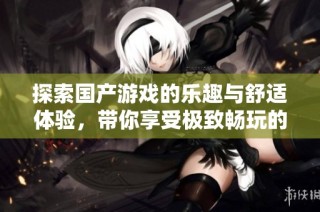 探索国产游戏的乐趣与舒适体验，带你享受极致畅玩的时光