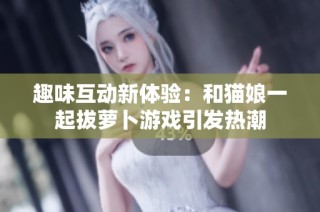 趣味互动新体验：和猫娘一起拔萝卜游戏引发热潮