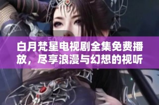 白月梵星电视剧全集免费播放，尽享浪漫与幻想的视听盛宴