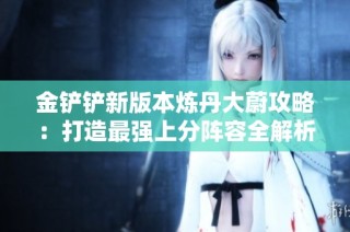 金铲铲新版本炼丹大蔚攻略：打造最强上分阵容全解析