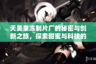天美果冻制片厂的秘密与创新之旅，探索甜蜜与科技的结合