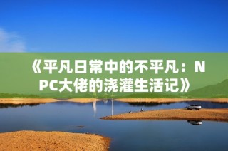 《平凡日常中的不平凡：NPC大佬的浇灌生活记》