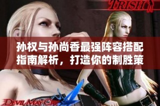 孙权与孙尚香最强阵容搭配指南解析，打造你的制胜策略