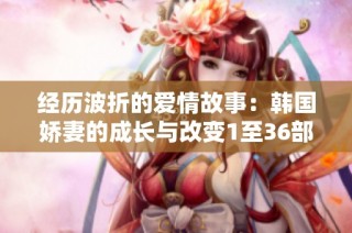 经历波折的爱情故事：韩国娇妻的成长与改变1至36部分解析