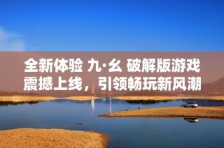 全新体验 九·幺 破解版游戏震撼上线，引领畅玩新风潮