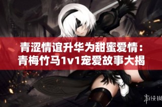青涩情谊升华为甜蜜爱情：青梅竹马1v1宠爱故事大揭秘