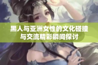 黑人与亚洲女性的文化碰撞与交流精彩瞬间探讨