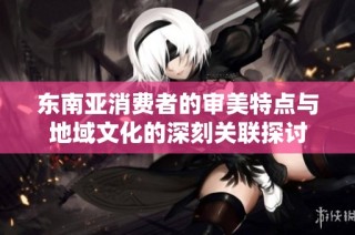 东南亚消费者的审美特点与地域文化的深刻关联探讨