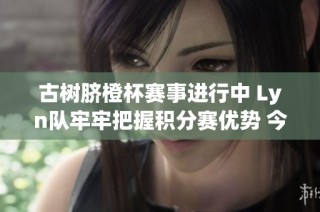 古树脐橙杯赛事进行中 Lyn队牢牢把握积分赛优势 今晚展开榜尾对决激烈角逐