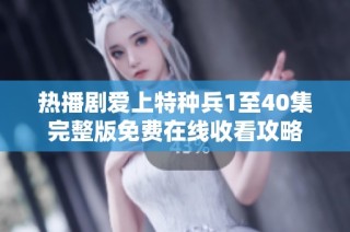 热播剧爱上特种兵1至40集完整版免费在线收看攻略
