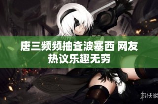 唐三频频抽查波塞西 网友热议乐趣无穷