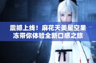 震撼上线！麻花天美星空果冻带你体验全新口感之旅