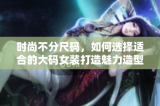 时尚不分尺码，如何选择适合的大码女装打造魅力造型