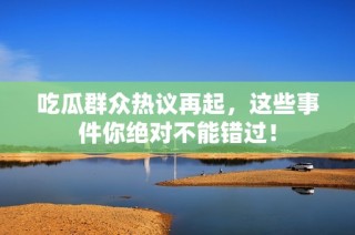吃瓜群众热议再起，这些事件你绝对不能错过！