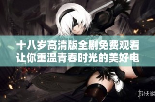 十八岁高清版全剧免费观看让你重温青春时光的美好电视剧