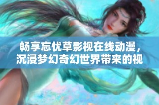 畅享忘忧草影视在线动漫，沉浸梦幻奇幻世界带来的视觉盛宴