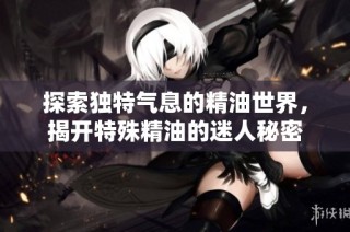 探索独特气息的精油世界，揭开特殊精油的迷人秘密