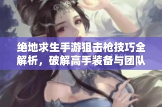 绝地求生手游狙击枪技巧全解析，破解高手装备与团队协作的胜利秘诀