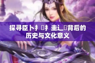探寻臣卜扌喿扌圭辶畐背后的历史与文化意义