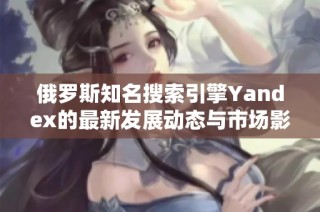 俄罗斯知名搜索引擎Yandex的最新发展动态与市场影响分析
