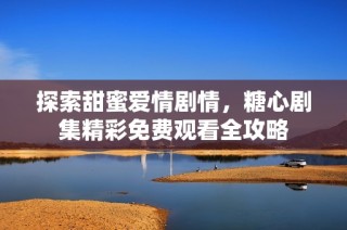 探索甜蜜爱情剧情，糖心剧集精彩免费观看全攻略