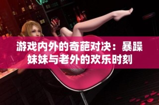 游戏内外的奇葩对决：暴躁妹妹与老外的欢乐时刻