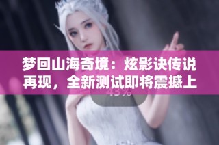 梦回山海奇境：炫影诀传说再现，全新测试即将震撼上线