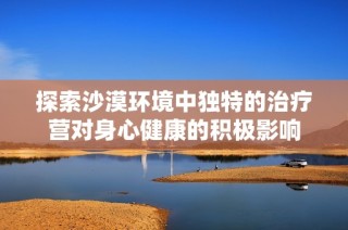 探索沙漠环境中独特的治疗营对身心健康的积极影响
