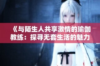 《与陌生人共享激情的瑜伽教练：探寻无套生活的魅力与风险》
