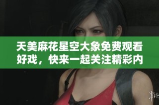 天美麻花星空大象免费观看好戏，快来一起关注精彩内容！