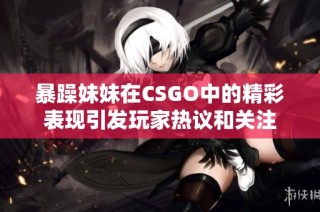 暴躁妹妹在CSGO中的精彩表现引发玩家热议和关注