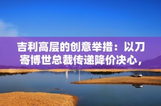 吉利高层的创意举措：以刀寄博世总裁传递降价决心，迅速解决问题