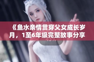 《鱼水亲情贯穿父女成长岁月，1至6年级完整故事分享》